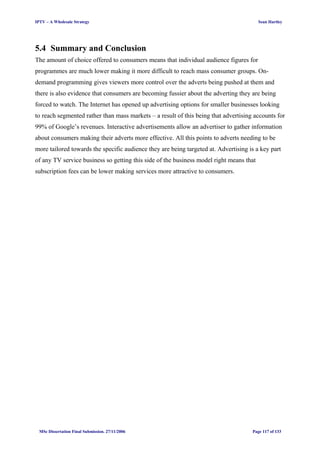 IPTV – A Wholesale Strategy Sean Hartley
5.4 Summary and Conclusion
The amount of choice offered to consumers means that individual audience figures for
programmes are much lower making it more difficult to reach mass consumer groups. On-
demand programming gives viewers more control over the adverts being pushed at them and
there is also evidence that consumers are becoming fussier about the adverting they are being
forced to watch. The Internet has opened up advertising options for smaller businesses looking
to reach segmented rather than mass markets – a result of this being that advertising accounts for
99% of Google’s revenues. Interactive advertisements allow an advertiser to gather information
about consumers making their adverts more effective. All this points to adverts needing to be
more tailored towards the specific audience they are being targeted at. Advertising is a key part
of any TV service business so getting this side of the business model right means that
subscription fees can be lower making services more attractive to consumers.
MSc Dissertation Final Submission. 27/11/2006 Page 117 of 133
 