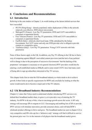 IPTV – A Wholesale Strategy Sean Hartley
6 Conclusions and Recommendations
6.1 Introduction
Referring to the case studies in Chapter 3, its worth looking at the factors behind services that
have succeeded:
o PCCW (Hong Kong) – densely populated; makes deployment of fibre in the network
relatively cost effective. DTH almost non-existent.
o MaLigneTV (France)– Low Pay TV penetration. DTH and CATV unavailable to
consumers in apartment blocks.
o Free Telecom (France)– Low Pay TV penetration. DTH and CATV unavailable to
consumers in apartment blocks.
o FastWeb (Italy)– relatively short local loops. STBs subsidised by the Italian
Government. No CATV sector and only one DTH provider who is obliged to provide
content at a competitive price.
o Telefónica (Italy) – Low Pay TV penetration. Young CATV network with little
penetration
None of these factors apply in the UK. In addition, any Pay TV offering in the UK has to find a
way of competing against BSkyB’s unrivalled content provision (and the lack of any political
will to change it due to the perception of successive Governments’ that the backing of the
proprietors’ newspapers is necessary to win general elections).IPTV providers would also be
entering a well-established market as BSkyB, and to some extent CATV, have had many years
of being able to sign up subscribers interested in Pay TV services.
This chapter looks first at what the UK broadband industry as whole needs to do to achieve
growth. It then looks at specific requirements for BTW and concludes by looking at what the
sector would need to do to become a major part of the TV industry.
6.2 UK Broadband Industry Recommendations
Chapter 4.1 states that Telcos need to understand whether introducing IPTV services is to
defend their broadband market share, to grow it, or to provide a way of entering the TV
industry. For BTW to do any of this, it has to encourage growth across the sector. A BT only
strategy will encourage SPs to migrate to LLU. Encouraging and enabling lots of SPs to provide
IPTV services will stimulate innovation, provide consumer choice, and will help BTW’s
wholesale product offerings to thrive and grow. The broadband market (as seen in chapter 4.2) is
very competitive and SPs who opt for a “defensive only” strategy will find it difficult to survive
the present price war. It is in the interests of all players that the broadband market grows.
MSc Dissertation Final Submission. 27/11/2006 Page 118 of 133
 
