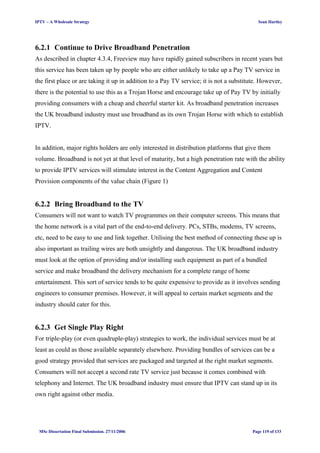 IPTV – A Wholesale Strategy Sean Hartley
6.2.1 Continue to Drive Broadband Penetration
As described in chapter 4.3.4, Freeview may have rapidly gained subscribers in recent years but
this service has been taken up by people who are either unlikely to take up a Pay TV service in
the first place or are taking it up in addition to a Pay TV service; it is not a substitute. However,
there is the potential to use this as a Trojan Horse and encourage take up of Pay TV by initially
providing consumers with a cheap and cheerful starter kit. As broadband penetration increases
the UK broadband industry must use broadband as its own Trojan Horse with which to establish
IPTV.
In addition, major rights holders are only interested in distribution platforms that give them
volume. Broadband is not yet at that level of maturity, but a high penetration rate with the ability
to provide IPTV services will stimulate interest in the Content Aggregation and Content
Provision components of the value chain (Figure 1)
6.2.2 Bring Broadband to the TV
Consumers will not want to watch TV programmes on their computer screens. This means that
the home network is a vital part of the end-to-end delivery. PCs, STBs, modems, TV screens,
etc, need to be easy to use and link together. Utilising the best method of connecting these up is
also important as trailing wires are both unsightly and dangerous. The UK broadband industry
must look at the option of providing and/or installing such equipment as part of a bundled
service and make broadband the delivery mechanism for a complete range of home
entertainment. This sort of service tends to be quite expensive to provide as it involves sending
engineers to consumer premises. However, it will appeal to certain market segments and the
industry should cater for this.
6.2.3 Get Single Play Right
For triple-play (or even quadruple-play) strategies to work, the individual services must be at
least as could as those available separately elsewhere. Providing bundles of services can be a
good strategy provided that services are packaged and targeted at the right market segments.
Consumers will not accept a second rate TV service just because it comes combined with
telephony and Internet. The UK broadband industry must ensure that IPTV can stand up in its
own right against other media.
MSc Dissertation Final Submission. 27/11/2006 Page 119 of 133
 