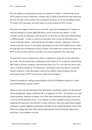 IPTV – A Wholesale Strategy Sean Hartley
The case studies (as mentioned previously) are contained in Chapter 3. I looked at the top ten
IPTV markets (in terms of subscriber volumes), nine of which are detailed here (the tenth being
the UK). For each of the countries I have compiled information on the local broadband market,
TV market, IPTV providers, and what I believe to be the outlook for IPTV services.
This leads into Chapter 4 which focuses on the UK. Again, the broadband and TV markets are
analysed although in a greater depth than those covered in the previous chapter. I’ve also
included a section on triple-play; partly because it is a term that can often mean different things
to different people – so there is a need to be clear about what is meant by triple-play in the
context of this dissertation – and partly because the ability to provide “triple-play” will not be
enough to provide success; it’s the quality and commercial wrap of the bundled services within
the triple-play that will determine success or failure. This chapter also examines the options for
BTW in terms of where and how it can play in the various segments of the value chain.
To make IPTV services commercially viable it is important to realise the role that advertising
has to play. This has always been a traditional revenue stream for TV companies worldwide (the
BBC being an obvious exception), and in the days before Pay TV it was often the main or only
source of funding available to TV broadcasters. Advertising is also a key factor in successful
Internet companies, so this dissertation would not be complete without looking at the role
advertising can play in IPTV services; this is dealt with in Chapter 5.
Chapter 6 concludes by making recommendations for the UK broadband industry as a whole,
and recommendations specific to BTW.
Before we move onto the main body of this dissertation I should first explain a bit about myself
and my background. I began working for BT as an apprentice in 1982 – the company was a state
owned monopoly, telephone exchanges were of the electro-mechanical (Strowger) variety and
voice was still the dominant service. As an engineer my duties included exchange construction
(replacing Strowger units with electronic switches which have since been superseded by digital
exchanges), customer apparatus maintenance and repair (in the London Docklands when Canary
Wharf was nothing more than a flat concrete peninsula) and Telecom Red (providing secure
alarm lines via the telephone network).
MSc Dissertation Final Submission. 27/11/2006 Page 12 of 133
 