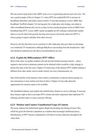 IPTV – A Wholesale Strategy Sean Hartley
SPs also need to keep track of the ARPU each service is generating and not each subscriber. We
saw a good example of this in Chapter 3.2. where IPTV has enabled PCCW to increase its
broadband subscribers and reduce churn to below 1% but does produces a lower ARPU than
broadband. FastWeb (chapter 3.4), having gone for a triple-play only strategy, now plans to
offer a broadband Internet only service as they too have produced greater levels of ARPU from
broadband than IPTV. Lower ARPU maybe acceptable for SPs looking to defend their market
share or even for short term growth, but long term success will not be achieved if IPTV is
always going to require subsidies from other services.
However, the fact that telcos are in a position to offer triple-play does give them an advantage
over traditional TV broadcasters (although BSkyB are encroaching from the broadcasters’ side)
and should be exploited once the above recommendations are met.
6.2.4 Exploit the Differentiators IPTV Offers
More of the same via another medium will only provide limited consumer interest – unless
expensive and exclusive premium content can be obtained which would be a risky strategy to
pursue this early in the life cycle. Chapter 4.4 listed some of the features IPTV enables making it
different from other media, such as media control, two-way communication, etc.
One of the benefits of the Internet is that it allows communities of special interest groups (i.e.
non mainstream or mass market activities) to thrive. Chapter 4.4 also talks about the
opportunities for minority sports to be available.
The broadband industry must exploit and establish these features in service offerings. It must get
these features right so that it can make IPTV a better and richer experience than traditional TV
offerings and then make it a mass consumer offering.
6.2.5 Monitor and Counter Unauthorised Usage of Content
The music industry has battled hard against illegal downloading and sharing of music files,
which has given the Internet a reputation as a medium that encourages intellectual piracy.
Should piracy of IPTV become widespread it will lead to revenue reductions throughout the
value chain.
MSc Dissertation Final Submission. 27/11/2006 Page 120 of 133
 