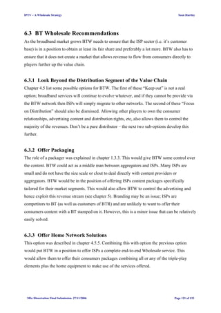 IPTV – A Wholesale Strategy Sean Hartley
6.3 BT Wholesale Recommendations
As the broadband market grows BTW needs to ensure that the ISP sector (i.e. it’s customer
base) is in a position to obtain at least its fair share and preferably a lot more. BTW also has to
ensure that it does not create a market that allows revenue to flow from consumers directly to
players further up the value chain.
6.3.1 Look Beyond the Distribution Segment of the Value Chain
Chapter 4.5 list some possible options for BTW. The first of these “Keep out” is not a real
option; broadband services will continue to evolve whatever, and if they cannot be provide via
the BTW network then ISPs will simply migrate to other networks. The second of these “Focus
on Distribution” should also be dismissed. Allowing other players to own the consumer
relationships, advertising content and distribution rights, etc, also allows them to control the
majority of the revenues. Don’t be a pure distributor – the next two sub-options develop this
further.
6.3.2 Offer Packaging
The role of a packager was explained in chapter 1.3.3. This would give BTW some control over
the content. BTW could act as a middle man between aggregators and ISPs. Many ISPs are
small and do not have the size scale or clout to deal directly with content providers or
aggregators. BTW would be in the position of offering ISPs content packages specifically
tailored for their market segments. This would also allow BTW to control the advertising and
hence exploit this revenue stream (see chapter 5). Branding may be an issue; ISPs are
competitors to BT (as well as customers of BTR) and are unlikely to want to offer their
consumers content with a BT stamped on it. However, this is a minor issue that can be relatively
easily solved.
6.3.3 Offer Home Network Solutions
This option was described in chapter 4.5.5. Combining this with option the previous option
would put BTW in a position to offer ISPs a complete end-to-end Wholesale service. This
would allow them to offer their consumers packages combining all or any of the triple-play
elements plus the home equipment to make use of the services offered.
MSc Dissertation Final Submission. 27/11/2006 Page 121 of 133
 
