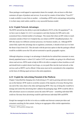 IPTV – A Wholesale Strategy Sean Hartley
These packages would appeal to supermarket chains for example, who are keen to offer their
customers all types of products and services. It can only be a matter of time before “TescoTV”
is made available in some form or another – re-branding a BTW end to end package and pushing
it via their many retail outlets could be a very successful business model.
6.3.4 Exploit Network Advantages
The BTW network has the ability to provide broadband to 99.5% of the UK population123
. As
we have seen in chapter 4.2, LLU is an expensive and risky business for ISPs and is only
economical from a limited number of exchanges. This means that where an ISP wishes to reach
consumers outside of their LLU footprint they are reliant on BTW’s broadband products. For
ISPs this means two different customer processes, two business models, etc. Although BTW
cannot fully exploit this advantage due to regulatory constraints, it should at least use it to limit
the threat it faces from LLU. This dovetails with the previous option in that the packages offered
would be available across the UK and not restricted to specific geographic regions.
Although ubiquitous coverage is an advantage it should also be realised that consumers in more
densely populated areas i.e where LLU and/or CATV are available, are going to be offered more
choice and services. BTW needs to help its ISPs to be able to compete in these localities as well
and should look to exploit shorter local loops, or even push fibre into the local network so that
services such as HDTV can be offered. Urban areas must not be surrendered to the competition
on the basis of offering equal services to the entire population.
6.3.5 Exploit the Advertising Potential of the Platform
Chapter 5 described the changing role of advertising in TV and its growing and more relevant
use on the Internet. BTW needs to avoid the scenario of the majority of revenue flowing from
one end of the value chain to the other and bypassing BTW. One way of doing this would be to
manage and control the advertising that’s added at the packaging stage. BTW would be able to
offer advertisers access to consumers across the entire ISP sector – something individual ISPs
could not. Revenue from advertising would be split between individual ISPs and BTW.
Google has managed to do this in its role as a middle-man between content providers and
consumers searching for that content. Acting as an aggregator offers similar opportunities.
123
Internal – BTW portfolio strategy team.
MSc Dissertation Final Submission. 27/11/2006 Page 122 of 133
 