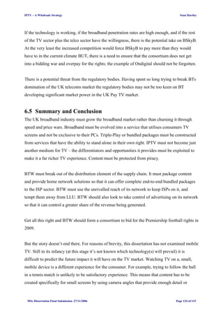 IPTV – A Wholesale Strategy Sean Hartley
If the technology is working, if the broadband penetration rates are high enough, and if the rest
of the TV sector plus the telco sector have the willingness, there is the potential take on BSkyB.
At the very least the increased competition would force BSkyB to pay more than they would
have to in the current climate BUT, there is a need to ensure that the consortium does not get
into a bidding war and overpay for the rights; the example of Ondigital should not be forgotten.
There is a potential threat from the regulatory bodies. Having spent so long trying to break BTs
domination of the UK telecoms market the regulatory bodies may not be too keen on BT
developing significant market power in the UK Pay TV market.
6.5 Summary and Conclusion
The UK broadband industry must grow the broadband market rather than churning it through
speed and price wars. Broadband must be evolved into a service that utilises consumers TV
screens and not be exclusive to their PCs. Triple-Play or bundled packages must be constructed
from services that have the ability to stand alone in their own right. IPTV must not become just
another medium for TV – the differentiators and opportunities it provides must be exploited to
make it a far richer TV experience. Content must be protected from piracy.
BTW must break out of the distribution element of the supply chain. It must package content
and provide home network solutions so that it can offer complete end-to-end bundled packages
to the ISP sector. BTW must use the unrivalled reach of its network to keep ISPs on it, and
tempt them away from LLU. BTW should also look to take control of advertising on its network
so that it can control a greater share of the revenue being generated.
Get all this right and BTW should form a consortium to bid for the Premiership football rights in
2009.
But the story doesn’t end there. For reasons of brevity, this dissertation has not examined mobile
TV. Still in its infancy (at this stage it’s not known which technology(s) will prevail) it is
difficult to predict the future impact it will have on the TV market. Watching TV on a, small,
mobile device is a different experience for the consumer. For example, trying to follow the ball
in a tennis match is unlikely to be satisfactory experience. This means that content has to be
created specifically for small screens by using camera angles that provide enough detail or
MSc Dissertation Final Submission. 27/11/2006 Page 124 of 133
 