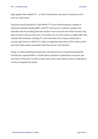 IPTV – A Wholesale Strategy Sean Hartley
larger graphics than standard TV – as well as realising that some types of content just won’t
work on a small screen.
Virgin has recently launched its Virgin Mobile TV service which broadcasts a number of
mainstream channels including BBC1 and ITV1. Such services could prove popular with
subscribers who are travelling home late and don’t want to miss the start of their favourite soap
opera or want to catch up on the news. If consumers can view the content on a laptop rather than
a handset then commuters watching TV on the train home of an evening could become a
common sight. However, Mobile TV is likely to supplement other forms of TV in that it will be
used where other media is unavailable rather than become a full substitute.
Finally, in a deal resembling the heady days of the dotcom boom, Google has purchased the
YouTube for a reported £886m. YouTube allows consumers to upload their own movies and
view those of other users. In order to make money from a video sharing website, Google plan to
run adverts alongside the content.
MSc Dissertation Final Submission. 27/11/2006 Page 125 of 133
 