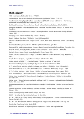 IPTV – A Wholesale Strategy Sean Hartley
Bibliography
AOL – Kate Fenton. Published by Ovum 11/08/2006.
An Introduction to IPTV (Television via Internet Protocol). Published by Gartner. 19/10/2005
Asia/Pacific (Excluding Japan) Broadband Access Services 2005-2009 Forecast and Analysis. – Tim Crowley.
Published by the International Data Corporation July 2005.
Bell Canada Internet and Network Services – Donald A. Stuart. Published by Gartner. 12th April 2005.
Broadband Bloodbath? Latest Developments in UK Residential Telecoms – Enders Analysis / BT Intellact. 17th
May 2006.
Competitors Converge on Telefonica in Spain’s Booming Broadband Market – Published by Strategy Analytics.
August 2005.
Designing Access Network for Triple Play Services – Redback
Deutch Telekom – Dan Bieler. Published by Ovum 24th January 2006
DSL and Cable Modem Services in Europe – Donald A Stuart, Kiran Bhalla. Published by Gartner. 22nd February
2005.
European Broadband pricing networks. Published by Quantum Web Ltd April 2005
European IPTV: Market Assessment and Forecast. – Daniel Schmitt. Published by Screen Digest November 2005.
Fastweb: on track, despite higher loss, but fall in video contribution – Ovum Euroview – 16/05/2005
FastWeb: the next steps – Charlie Davies. Published by Ovum. August 2005.
Game Over: Sky Dominance of U.K. Digital TV Market Is A Lesson For All. The Yankee Group. September 2,
2003.
Google (Vendor Analysis) – Angela Ashenden; Ovum. 15th December 2005.
How to Succeed in Mobile TV – Carolina Milanesi. Published by Gartner. 10th
May 2006.
Incumbents are finally moving toward triple-play services – Gartner. 1st September 2004.
IPTV & VoD Market Analysis. – Charlie Davies and John Delaney. Published by Ovum 29th July 2005.
IPTV: A Breakthrough for US Telcos. Michael Kende and Ada Shulman. Published by Analysy. 2005.
IPTV: A Global Analysis. – Adam Thomas. Published by Informa Telecoms and Media August 2005.
IPTV Market Analysis. – Annelise Berendt and Aleksandra Bosnjak. Published by Ovum. 31st August 2006.
Market Focus: Broadband TV Market Booms in Hong Kong. – Andrew Chetham. Published by Gartner 22nd
December 2004.
Market Focus: Telecom Carriers in Asia/Pacific and Japan Eye IPTV Prospects – Andrew Chetham. Published by
Gartner 25th March 2005.
Multiple Options Hinder the Rise of Wireline Home Networks – Peter Middleton. Published by Gartner 24th June
2005.
Network and Internet Services and Service Providers in Taiwan – Jayashri Dasupta. Published by Gartner. 7th
February 2006.
Online Advertising Europe 2004 – Enders Analysis. July 2004.
PCCW – Kevin Lee Ka Wa. Published by Ovum. 4th May 2006.
PCCW’s Low-Cost IPTV Entry Strategy Produces Early Encouraging Results – Andrew Chetham. Published by
Gartner. 1st April 2005.
PCCW’s Now Broadband TV: defensive strategy pays off – Brigid Wilson. Published by Ovum July 2005
Premiership. Chris Horrie. Pocket Books. 2002.
Pros and Cons of Standard vs. Proprietary Video Compression – Gartner. 30th September 2005.
MSc Dissertation Final Submission. 27/11/2006 Page 126 of 133
 