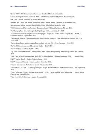 IPTV – A Wholesale Strategy Sean Hartley
Quarter 2 2004. The World Internet Access and Broadband Market – iDate 2004.
Sasktel: blazing a Canadian Trail with IPTV – John Delaney. Published by Ovum. November 2004.
SBC – Jan Dawson. Published by Ovum. March 2005.
Softbank and Yahoo! BB: Behind the Growth Story – Nathan Burley. Published by Ovum July 2005.
Sports Content and the Internet – Published by Ovum John Delany November 2004
TELUS Internet and Network Services – Donald A Stuart. Published by Gartner. 7th June 2005.
The Changing Face of Advertising in the Digital Age – Parks Associates. Q4 2005.
The Entertainment Marketing Revolution: Bringing the Moguls, the Media, and the Magic to the World. Al
Lieberman, Patricia Esgate 01/05/2002
The Essential Guide to Telecommunications, Third Edition. Annabel Z Dodd. Published by Prentice Hall PTR.
12/09/2001
The on-demand wave gathers pace as Telecom Italia gets into TV – Ovum Euroview – 30/11/2005
The World Internet Access and Broadband Market – iDATE 2004.
The World Television Market 2004 – iDate.
Top Three Issues for Canadian Carriers reflect Global Trend – Elroy Jopling. Published by Gartner. 8th February
2006.
Triple Play: A North American Case Study, MTS – Elroy Jopling. Published by Gartner. 30th January 2004.
UK TV Market Trends – Enders Analysis. January 2006.
UK TV Video-on-Demand – Enders Analysis. December 2005.
Verizon – Jan Dawson. Published by Ovum. 19th October 2005.
Verizon Rolls Out FiOS TV – Strategy Analytics Insight Broadband Media and Communications. 28th September
2005
Video Coding and Delivery for Next Generation IPTV – BT (Steve Appleby, Mike Nilsson, Pat Mulroy, Barry
Crabtree, and Richard Jeffrey.
Video Over DSL Architecture – Alcatel. February 2001.
MSc Dissertation Final Submission. 27/11/2006 Page 127 of 133
 