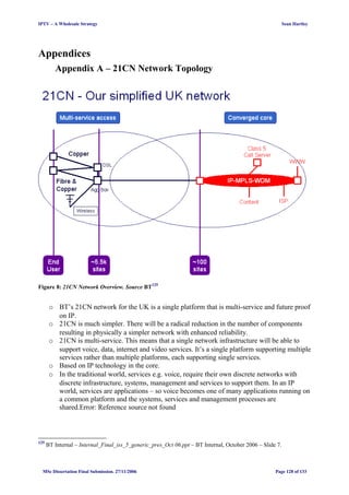 IPTV – A Wholesale Strategy Sean Hartley
Appendices
Appendix A – 21CN Network Topology
Figure 8: 21CN Network Overview. Source BT125
o BT’s 21CN network for the UK is a single platform that is multi-service and future proof
on IP.
o 21CN is much simpler. There will be a radical reduction in the number of components
resulting in physically a simpler network with enhanced reliability.
o 21CN is multi-service. This means that a single network infrastructure will be able to
support voice, data, internet and video services. It’s a single platform supporting multiple
services rather than multiple platforms, each supporting single services.
o Based on IP technology in the core.
o In the traditional world, services e.g. voice, require their own discrete networks with
discrete infrastructure, systems, management and services to support them. In an IP
world, services are applications – so voice becomes one of many applications running on
a common platform and the systems, services and management processes are
shared.Error: Reference source not found
125
BT Internal – Internal_Final_iss_5_generic_pres_Oct 06.ppt – BT Internal, October 2006 – Slide 7.
MSc Dissertation Final Submission. 27/11/2006 Page 128 of 133
 