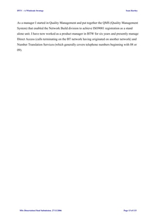 IPTV – A Wholesale Strategy Sean Hartley
As a manager I started in Quality Management and put together the QMS (Quality Management
System) that enabled the Network Build division to achieve ISO9001 registration as a stand
alone unit. I have now worked as a product manager in BTW for six years and presently manage
Direct Access (calls terminating on the BT network having originated on another network) and
Number Translation Services (which generally covers telephone numbers beginning with 08 or
09).
MSc Dissertation Final Submission. 27/11/2006 Page 13 of 133
 