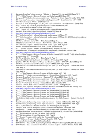 IPTV – A Wholesale Strategy Sean Hartley
49 European Broadband pricing networks. Published by Quantum Web Ltd April 2005 Pages 74-78
50 IPTV: A Global Analysis – Informa Telecoms and Media August 2005. Page 122
51 European IPTV: Market Assessment and Forecast – Published by Screen Digest November 2005. P.85
52 The on-demand wave gathers pace as Telecom Italia gets into TV – Ovum Euroview – 30/11/2005
53 IPTV Market Analysis – Ovum – 31/08/2006. P.21
54 Fastweb: on track, despite higher loss, but fall in video contribution – Ovum Euroview – 16/05/2005
55 Italy’s Fastweb, Sky clinch TV programming deal – Reuters 9th October 2006
56 IPTV Market Analysis – Ovum – 31/08/2006. Page 21
57 Italy’s Fastweb, Sky clinch TV programming deal – Reuters 9th October 2006
58 Fastweb: the next steps – Published by Ovum. August 2005. Page 4.
59 http://www.cia.gov/cia/publications/factbook/geos/ca.html
60 IPTV A Global Analysis – Informa Telecoms & Media August 2005 Page 57
61 IPTV A Global Analysis – Informa Telecoms & Media August 2005 Page 13. 123,000 subscribers taken as
a percentage of TV households.
62 The World Television Market 2004 – iDate. Table 236 Page 213.
63 TELUS Internet and Network Services – Published by Gartner. 7th June 2005.
64 IPTV A Global Analysis – Informa Telecoms & Media August 2005. Page 59
65 Sasktel: blazing a Canadian trail with IPTV – Ovum. November 2004
66 IPTV: AGlobal Analysis – Informa Telecoms and Media. August 2005 Page 57
67 Top Three Issues for Canadian Carriers Reflect Global Trend – Gartner 8th February 2006.
68 http://www.cia.gov/cia/publications/factbook/geos/ja.html
69 IPTV: A Global Analysis – Informa Telecoms & Media – August 2005. Page 13. 77,000 subscribers taken
as a percentage of TV households.
70 The World Television Market 2004 – iDate. Table 46. Page 49
71 Softbank and Yahoo! BB: Behind the Growth Story – Ovum. July 2005. Page 3
72 Quarter 2 2004. The World Internet Access and Broadband Market – iDate 2004. Table 15 Page 72
73 The World Internet Access and Broadband Market – iDATE 2004. Pages 79-82.
74 Market Focus: Telecom Carriers in Asia/Pacific and Japan Eye IPTV Prospects – Gartner 25th March
2005. Page 8
75 Market Focus: Telecom Carriers in Asia/Pacific and Japan Eye IPTV Prospects – Gartner 25th March
2005. Page 8
76 IPTV: A Global Analysis – Informa Telecoms & Media. August 2005. P.83
77 European IPTV: Market assessment and forecast – Screen Digest. November 2005. Page 65
78 European Broadband pricing networks – Quantum Web Ltd April 2005. Pages 80-84.
79 European IPTV: Market Assessment and Forecast – Screen Digest. November 2005 Page 70
80 European IPTV: Market Assessment and Forecast – Screen Digest. November 2005 Page 72
81 German Football rejects Premiere – Financial Times. 22nd December 2005
82 Deutsche Telekom IPTV Launch: some time in autumn – Ovum. 11th August 2006.
83 Hansenet plans expansion throughout Germany – Financial Times Deutschland. 18th January 2006.
84 http://www.cia.gov/cia/publications/factbook/geos/tw.html
85 IPTV: A Global Analysis – Informa Telecoms and Media August 2005. Page 96
86 IPTV: A Global Analysis – Informa Telecoms and Media August 2005. Page 95
87 IPTV: A Global Analysis – Informa Telecoms and Media August 2005. Page 16
88 IPTV: A Global Analysis – Informa Telecoms and Media August 2005. Page 94
89 Market Focus: Telecom Carriers in Asia/Pacific and Japan Eye IPTV Prospects – Gartner. 25th March
2005.
90 Incumbents are finally moving toward triple-play services – Gartner. 1st September 2004. Page 7
91 Incumbents are finally moving toward triple-play services – Gartner. 1st September 2004. Page 7
92 IPTV: A Global Analysis – Informa Telecoms and Media August 2005. Page 95
93 Analysis: IPTV Services: Rearguard action – Total Telecom Magazine. January 6th 2006.
94 European IPTV: Market assessment and forecast – Screen Digest. November 2005. P.113
95 European Broadband pricing networks – Published by Quantum Web Ltd April 2005 Pages 139-142
96 IPTV Market Analysis - Ovum. 31st August 2006 Page 29
97 IPTV Market Analysis – Ovum. 31st August 2006. Page 30
98 IPTV Services February 2006 – Achieving Commercial Success – Page 4
99 UK TV Video-on-Demand – Enders Analysis. December 2005. Page 24
100 BT Internal. bbsectorshare2 (available via Intellact)
101 BTW Internal – LLU Vs IPS – Sean Hartley February 2006 (From data supplied by Chris Beumont).
102 BTW Internal – LLU “datastream” benchmark cost stack analysis – Matthew Thomas. March 2006.
MSc Dissertation Final Submission. 27/11/2006 Page 130 of 133
 