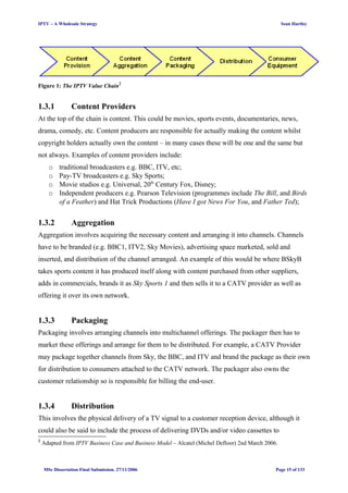 IPTV – A Wholesale Strategy Sean Hartley
Figure 1: The IPTV Value Chain2
1.3.1 Content Providers
At the top of the chain is content. This could be movies, sports events, documentaries, news,
drama, comedy, etc. Content producers are responsible for actually making the content whilst
copyright holders actually own the content – in many cases these will be one and the same but
not always. Examples of content providers include:
o traditional broadcasters e.g. BBC, ITV, etc;
o Pay-TV broadcasters e.g. Sky Sports;
o Movie studios e.g. Universal, 20th
Century Fox, Disney;
o Independent producers e.g. Pearson Television (programmes include The Bill, and Birds
of a Feather) and Hat Trick Productions (Have I got News For You, and Father Ted);
1.3.2 Aggregation
Aggregation involves acquiring the necessary content and arranging it into channels. Channels
have to be branded (e.g. BBC1, ITV2, Sky Movies), advertising space marketed, sold and
inserted, and distribution of the channel arranged. An example of this would be where BSkyB
takes sports content it has produced itself along with content purchased from other suppliers,
adds in commercials, brands it as Sky Sports 1 and then sells it to a CATV provider as well as
offering it over its own network.
1.3.3 Packaging
Packaging involves arranging channels into multichannel offerings. The packager then has to
market these offerings and arrange for them to be distributed. For example, a CATV Provider
may package together channels from Sky, the BBC, and ITV and brand the package as their own
for distribution to consumers attached to the CATV network. The packager also owns the
customer relationship so is responsible for billing the end-user.
1.3.4 Distribution
This involves the physical delivery of a TV signal to a customer reception device, although it
could also be said to include the process of delivering DVDs and/or video cassettes to
2
Adapted from IPTV Business Case and Business Model – Alcatel (Michel Defloor) 2nd March 2006.
MSc Dissertation Final Submission. 27/11/2006 Page 15 of 133
 
