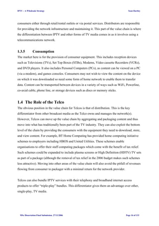 IPTV – A Wholesale Strategy Sean Hartley
consumers either through retail/rental outlets or via postal services. Distributors are responsible
for providing the network infrastructure and maintaining it. This part of the value chain is where
the differentiation between IPTV and other forms of TV media comes in as it involves using a
telecommunications network.
1.3.5 Consumption
The market here is for the provision of consumer equipment. This includes reception devices
such as Televisions (TVs), Set Top Boxes (STBs), Modems, Video cassette Recorders (VCRs),
and DVD players. It also includes Personal Computers (PCs), as content can be viewed on a PC
(via a modem), and games consoles. Consumers may not wish to view the content on the device
on which it was downloaded so need some form of home network to enable them to transfer
data. Content can be transported between devices in a variety of ways such as WiFi, Powerline,
co-axial cable, phone line, or storage devices such as discs or memory sticks.
1.4 The Role of the Telco
The obvious position in the value chain for Telcos is that of distribution. This is the key
differentiator from other broadcast media as the Telco owns and manages the network(s).
However, Telcos can move up the value chain by aggregating and packaging content and thus
move into what has traditionally been part of the TV industry. They can also exploit the bottom
level of the chain by providing the consumers with the equipment they need to download, store,
and view content. For example, BT Home Computing has provided home computing initiative
schemes to employers including HBOS and United Utilities. These schemes enable
organisations to offer their staff computing packages which come with the benefit of tax relief.
Such schemes could be expanded to include plasma screens or High Definition (HDTV) TV sets
as part of a package (although the removal of tax relief in the 2006 budget makes such schemes
less attractive). Moving into other areas of the value chain will also avoid the pitfall of revenues
flowing from consumer to packager with a minimal return for the network provider.
Telcos can also bundle IPTV services with their telephony and broadband internet access
products to offer “triple-play” bundles. This differentiator gives them an advantage over other,
single-play, TV media.
MSc Dissertation Final Submission. 27/11/2006 Page 16 of 133
 