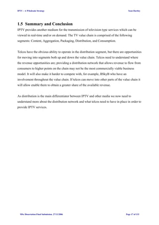 IPTV – A Wholesale Strategy Sean Hartley
1.5 Summary and Conclusion
IPTV provides another medium for the transmission of television type services which can be
viewed in real-time and/or on demand. The TV value chain is comprised of the following
segments: Content, Aggregation, Packaging, Distribution, and Consumption.
Telcos have the obvious ability to operate in the distribution segment, but there are opportunities
for moving into segments both up and down the value chain. Telcos need to understand where
the revenue opportunities are; providing a distribution network that allows revenue to flow from
consumers to higher points on the chain may not be the most commercially viable business
model. It will also make it harder to compete with, for example, BSkyB who have an
involvement throughout the value chain. If telcos can move into other parts of the value chain it
will allow enable them to obtain a greater share of the available revenue.
As distribution is the main differentiator between IPTV and other media we now need to
understand more about the distribution network and what telcos need to have in place in order to
provide IPTV services.
MSc Dissertation Final Submission. 27/11/2006 Page 17 of 133
 