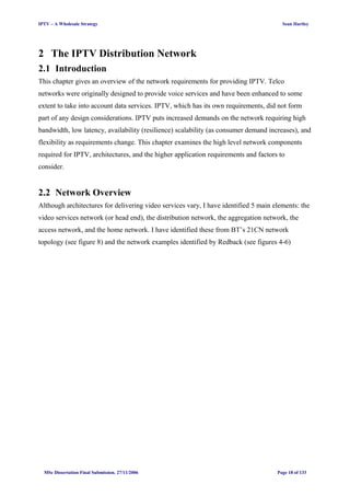 IPTV – A Wholesale Strategy Sean Hartley
2 The IPTV Distribution Network
2.1 Introduction
This chapter gives an overview of the network requirements for providing IPTV. Telco
networks were originally designed to provide voice services and have been enhanced to some
extent to take into account data services. IPTV, which has its own requirements, did not form
part of any design considerations. IPTV puts increased demands on the network requiring high
bandwidth, low latency, availability (resilience) scalability (as consumer demand increases), and
flexibility as requirements change. This chapter examines the high level network components
required for IPTV, architectures, and the higher application requirements and factors to
consider.
2.2 Network Overview
Although architectures for delivering video services vary, I have identified 5 main elements: the
video services network (or head end), the distribution network, the aggregation network, the
access network, and the home network. I have identified these from BT’s 21CN network
topology (see figure 8) and the network examples identified by Redback (see figures 4-6)
MSc Dissertation Final Submission. 27/11/2006 Page 18 of 133
 