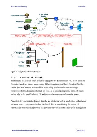 IPTV – A Wholesale Strategy Sean Hartley
Figure 2: Example IPTV Network Overview
2.2.1 Video Service Network
The head end is a location where content is aggregated for distribution as VoD or TV channels.
Content arrives from various sources using different media such as Direct Broadcast Satellite
(DBS). The “raw” content is then fed into an encoding platform and converted using a
compression format. Broadcast channels are encoded as a single programme transport stream
and are allocated a specific channel ID. VoD content is stored encoded on video servers.
As content delivery is via the Internet it can be fed into the network at any location so head ends
and video servers can be centralized or distributed. The factors affecting the amount of
centralisation/distribution appropriate to a particular network include: server costs, management
MSc Dissertation Final Submission. 27/11/2006 Page 19 of 133
 