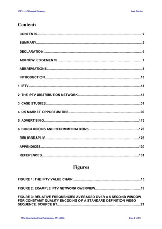 IPTV – A Wholesale Strategy Sean Hartley
Contents
CONTENTS....................................................................................................................2
SUMMARY......................................................................................................................5
DECLARATION..............................................................................................................6
ACKNOWLEDGEMENTS..............................................................................................7
ABBREVIATIONS..........................................................................................................8
INTRODUCTION..........................................................................................................10
1 IPTV............................................................................................................................14
2 THE IPTV DISTRIBUTION NETWORK.....................................................................18
3 CASE STUDIES.........................................................................................................31
4 UK MARKET OPPORTUNITIES................................................................................90
5 ADVERTISING.........................................................................................................113
6 CONCLUSIONS AND RECOMMENDATIONS........................................................120
BIBLIOGRAPHY........................................................................................................128
APPENDICES.............................................................................................................130
REFERENCES...........................................................................................................131
Figures
FIGURE 1: THE IPTV VALUE CHAIN...........................................................................15
FIGURE 2: EXAMPLE IPTV NETWORK OVERVIEW..................................................19
FIGURE 3: RELATIVE FREQUENCIES AVERAGED OVER A 5 SECOND WINDOW
FOR CONSTANT QUALITY ENCODING OF A STANDARD DEFINITION VIDEO
SEQUENCE. SOURCE BT............................................................................................21
MSc Dissertation Final Submission. 27/11/2006 Page 2 of 133
 