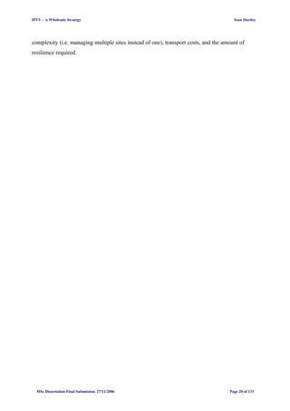 IPTV – A Wholesale Strategy Sean Hartley
complexity (i.e. managing multiple sites instead of one), transport costs, and the amount of
resilience required.
MSc Dissertation Final Submission. 27/11/2006 Page 20 of 133
 