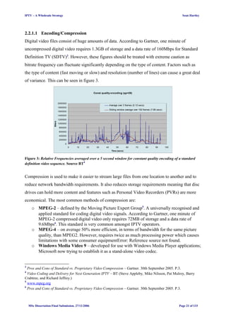 IPTV – A Wholesale Strategy Sean Hartley
2.2.1.1 Encoding/Compression
Digital video files consist of huge amounts of data. According to Gartner, one minute of
uncompressed digital video requires 1.3GB of storage and a data rate of 160Mbps for Standard
Definition TV (SDTV)3
. However, these figures should be treated with extreme caution as
bitrate frequency can fluctuate significantly depending on the type of content. Factors such as
the type of content (fast moving or slow) and resolution (number of lines) can cause a great deal
of variance. This can be seen in figure 3.
Const quality encoding (qp=28)
0
200000
400000
600000
800000
1000000
1200000
1400000
1600000
1800000
2000000
0 10 20 30 40 50 60 70 80 90 100
Time (secs)
Bits/s
Average over 3 frames (0.12 secs)
Sliding window average over 192 frames (7.68 secs)
Figure 3: Relative Frequencies averaged over a 5 second window for constant quality encoding of a standard
definition video sequence. Source BT4
Compression is used to make it easier to stream large files from one location to another and to
reduce network bandwidth requirements. It also reduces storage requirements meaning that disc
drives can hold more content and features such as Personal Video Recorders (PVRs) are more
economical. The most common methods of compression are:
o MPEG-2 – defined by the Moving Picture Expert Group5
. A universally recognised and
applied standard for coding digital video signals. According to Gartner, one minute of
MPEG-2 compressed digital video only requires 72MB of storage and a data rate of
9.6Mbps6
. This standard is very common amongst IPTV operators.
o MPEG-4 – on average 50% more efficient, in terms of bandwidth for the same picture
quality, than MPEG2. However, requires twice as much processing power which causes
limitations with some consumer equipmentError: Reference source not found.
o Windows Media Video 9 – developed for use with Windows Media Player applications;
Microsoft now trying to establish it as a stand-alone video codec.
3
Pros and Cons of Standard vs. Proprietary Video Compression – Gartner. 30th September 2005. P.3.
4
Video Coding and Delivery for Next Generation IPTV – BT (Steve Appleby, Mike Nilsson, Pat Mulroy, Barry
Crabtree, and Richard Jeffrey.)
5
www.mpeg.org
6
Pros and Cons of Standard vs. Proprietary Video Compression – Gartner. 30th September 2005. P.3.
MSc Dissertation Final Submission. 27/11/2006 Page 21 of 133
 