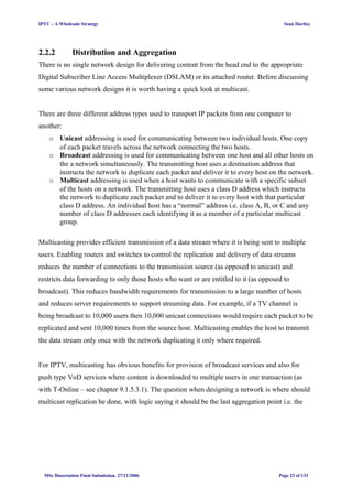IPTV – A Wholesale Strategy Sean Hartley
2.2.2 Distribution and Aggregation
There is no single network design for delivering content from the head end to the appropriate
Digital Subscriber Line Access Multiplexer (DSLAM) or its attached router. Before discussing
some various network designs it is worth having a quick look at multicast.
There are three different address types used to transport IP packets from one computer to
another:
o Unicast addressing is used for communicating between two individual hosts. One copy
of each packet travels across the network connecting the two hosts.
o Broadcast addressing is used for communicating between one host and all other hosts on
the a network simultaneously. The transmitting host uses a destination address that
instructs the network to duplicate each packet and deliver it to every host on the network.
o Multicast addressing is used when a host wants to communicate with a specific subset
of the hosts on a network. The transmitting host uses a class D address which instructs
the network to duplicate each packet and to deliver it to every host with that particular
class D address. An individual host has a “normal” address i.e. class A, B, or C and any
number of class D addresses each identifying it as a member of a particular multicast
group.
Multicasting provides efficient transmission of a data stream where it is being sent to multiple
users. Enabling routers and switches to control the replication and delivery of data streams
reduces the number of connections to the transmission source (as opposed to unicast) and
restricts data forwarding to only those hosts who want or are entitled to it (as opposed to
broadcast). This reduces bandwidth requirements for transmission to a large number of hosts
and reduces server requirements to support streaming data. For example, if a TV channel is
being broadcast to 10,000 users then 10,000 unicast connections would require each packet to be
replicated and sent 10,000 times from the source host. Multicasting enables the host to transmit
the data stream only once with the network duplicating it only where required.
For IPTV, multicasting has obvious benefits for provision of broadcast services and also for
push type VoD services where content is downloaded to multiple users in one transaction (as
with T-Online – see chapter 9.1.5.3.1). The question when designing a network is where should
multicast replication be done, with logic saying it should be the last aggregation point i.e. the
MSc Dissertation Final Submission. 27/11/2006 Page 23 of 133
 