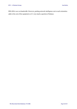 IPTV – A Wholesale Strategy Sean Hartley
DSLAM to save on bandwidth. However, pushing network intelligence out to such extremities
adds to the cost of the equipment so it’s very much a question of balance.
MSc Dissertation Final Submission. 27/11/2006 Page 24 of 133
 