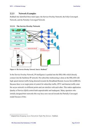 IPTV – A Wholesale Strategy Sean Hartley
2.2.3 Network Examples
Redback has identified three main types: the Service Overlay Network, the Fully Converged
Network, and the Partially Converged Network.
2.2.3.1 The Service Overlay Network
Figure 4: The Service Overlay Network. Source: Redback7
In the Service Overlay Network, IP intelligence is pushed into the DSLAMs which directly
connect into the backbone IP network. Per-subscriber multicasting is done at the DSLAM with
high speed internet traffic being directed towards the Broadband Remote Access Server(BRAS).
Because there is no single point of control for subscriber traffic, IPTV and Internet traffic enter
the access network via different points and can interfere with each other. This makes application
Quality of Service (QoS) control both unpredictable and inadequate. Many operators who
initially designed their networks this way have now moved towards the Partially Converged
model because of this.
7
Adapted from Designing Access Network for Triple Play Services - Redback.
MSc Dissertation Final Submission. 27/11/2006 Page 25 of 133
 