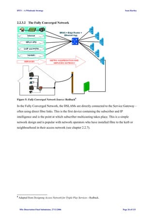IPTV – A Wholesale Strategy Sean Hartley
2.2.3.2 The Fully Converged Network
Figure 5: Fully Converged Network Source: Redback8
In the Fully Converged Network, the DSLAMs are directly connected to the Service Gateway –
often using direct fibre links. This is the first device containing the subscriber and IP
intelligence and is the point at which subscriber multicasting takes place. This is a simple
network design and is popular with network operators who have installed fibre to the kerb or
neighbourhood in their access network (see chapter 2.2.7).
8
Adapted from Designing Access Network for Triple Play Services - Redback.
MSc Dissertation Final Submission. 27/11/2006 Page 26 of 133
 