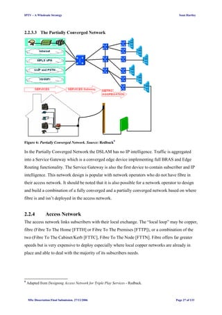 IPTV – A Wholesale Strategy Sean Hartley
2.2.3.3 The Partially Converged Network
Figure 6: Partially Converged Network. Source: Redback9
In the Partially Converged Network the DSLAM has no IP intelligence. Traffic is aggregated
into a Service Gateway which is a converged edge device implementing full BRAS and Edge
Routing functionality. The Service Gateway is also the first device to contain subscriber and IP
intelligence. This network design is popular with network operators who do not have fibre in
their access network. It should be noted that it is also possible for a network operator to design
and build a combination of a fully converged and a partially converged network based on where
fibre is and isn’t deployed in the access network.
2.2.4 Access Network
The access network links subscribers with their local exchange. The “local loop” may be copper,
fibre (Fibre To The Home [FTTH] or Fibre To The Premises [FTTP]), or a combination of the
two (Fibre To The Cabinet/Kerb [FTTC], Fibre To The Node [FTTN]. Fibre offers far greater
speeds but is very expensive to deploy especially where local copper networks are already in
place and able to deal with the majority of its subscribers needs.
9
Adapted from Designing Access Network for Triple Play Services - Redback.
MSc Dissertation Final Submission. 27/11/2006 Page 27 of 133
 