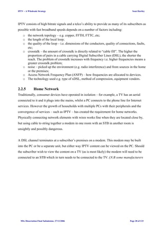 IPTV – A Wholesale Strategy Sean Hartley
IPTV consists of high bitrate signals and a telco’s ability to provide as many of its subscribers as
possible with fast broadband speeds depends on a number of factors including:
o the network topology – e.g. copper, FFTH, FTTC, etc;
o the length of the local loop;
o the quality of the loop – i.e. dimensions of the conductors, quality of connections, faults,
etc;
o crosstalk – the amount of crosstalk is directly related to “cable fill”. The higher the
proportion of pairs in a cable carrying Digital Subscriber Lines (DSL), the shorter the
reach. The problem of crosstalk increases with frequency i.e. higher frequencies means a
greater crosstalk problem;
o noise – picked up the environment (e.g. radio interference) and from sources in the home
or the premises;
o Access Network Frequency Plan (ANFP) – how frequencies are allocated to dervices.
o The technology used e.g. type of xDSL, method of compression, equipment vendors.
2.2.5 Home Network
Traditionally, consumer devices have operated in isolation – for example, a TV has an aerial
connected to it and it plugs into the mains, whilst a PC connects to the phone line for Internet
services. However the growth of households with multiple PCs with their peripherals and the
convergence of services – such as IPTV – has created the requirement for home networks.
Physically connecting network elements with wires works fine when they are located close by,
but using cable to string together a modem in one room with an STB in another room is
unsightly and possibly dangerous.
A DSL channel terminates at a subscriber’s premises on a modem. This modem may be built
into the PC or be a separate unit, but either way IPTV content can be viewed on the PC. Should
the subscriber wish to view the content on a TV (as is most likely) the modem will need to be
connected to an STB which in turn needs to be connected to the TV. (N.B some manufacturers
MSc Dissertation Final Submission. 27/11/2006 Page 28 of 133
 