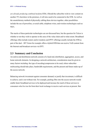IPTV – A Wholesale Strategy Sean Hartley
are already producing combined modems/STBs.) Should the subscriber wish to view content on
another TV elsewhere in the premises, it will also need to be connected to the STB. As well as
the unsatisfactory method of physically cabling these devices together, other possibilities
include the use of powerline, co-axial cable, telephone wires, and wireless technologies such as
WiFi.
The merits of these particular technologies are not discussed here, but the question for Telcos is
whether or not they wish to operate in this area of the value chain and to what extent. Broadband
offerings often include routers and/or modems and IPTV offerings usually include the STB as
part of the deal – BT Vision for example offers a hybrid STB that can receive VoD content from
the Internet and broadcast services via DTT.
2.3 Summary and Conclusion
An end-to-end distribution network consists of a head end, distribution, aggregation, access, and
home network elements. In designing a network architecture, consideration must be given to
many factors including: the type of encoding/compression to be used, where subscriber
multicasting should take place, bandwidth requirements, and the present and future make-up of
the access network.
Balancing network investment against consumer demand, to justify that investment, is difficult
to achieve; and is not without risk. For example, pushing fibre into the access network would
enable faster broadband services to be deployed and increase the reach of those services to
consumers who live too far from their local exchange to receive such services at present. But
MSc Dissertation Final Submission. 27/11/2006 Page 29 of 133
 