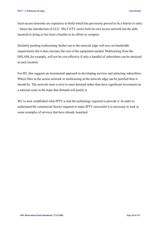 IPTV – A Wholesale Strategy Sean Hartley
local access networks are expensive to build which has previously proved to be a barrier to entry
– hence the introduction of LLU. The CATV sector built its own access network but the debt
incurred in doing so has been a burden in its efforts to compete.
Similarly pushing multicasting further out to the network edge will save on bandwidth
requirements but it does increase the cost of the equipment needed. Multicasting from the
DSLAM, for example, will not be cost effective if only a handful of subscribers can be attracted
at each location.
For BT, this suggests an incremental approach to developing services and attracting subscribers.
Where fibre in the access network or multicasting at the network edge can be justified then it
should be. The network must evolve to meet demand rather than have significant investment on
a national scale in the hope that demand will justify it.
We’ve now established what IPTV is and the technology required to provide it. In order to
understand the commercial factors required to make IPTV successful it is necessary to look at
some examples of services that have already launched.
MSc Dissertation Final Submission. 27/11/2006 Page 30 of 133
 