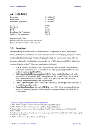IPTV – A Wholesale Strategy Sean Hartley
3.2 Hong Kong
Population 6.9 Million11
Households 2.2 Million12
Broadband Subscribers 1.5 Million13
CATV TV 31.0%
Illegal TV 4.5%
DTH 0.4%14
Broadband TV Penetration 20.0%
Total Pay TV penetration 55.0%
Figures are for 2004
Penetration rates are for Total Households.
Source: Gartner15
(except where stated).
3.2.1 Broadband
The Hong Kong broadband market offers consumers a large range of prices, technologies,
speeds, and services. Broadband has been successful because of its ubiquity, low prices, and the
number of different offerings. The densely populated high rise environment makes fibre an
economic solution for broadband provision; at the end of 2004 there were 580,000 subscribers
connected by this method16
. The main broadband providers are:
o PCCW – former incumbent. Uses a fibre-optic backbone with DSL as the last-mile
connection. It can reach 95% of households and offer speeds of up to 6Mbs. Its stated
goal is to increase speed to 25Mbs.
o Hutchinson Global Communications (HGC) – has a mainly fibred network with a
reach to 50% of households. HGC plan to increase this to 80-90% over the next few
years. Approximately 80% of HGC’s subscribers get access via VDSL or metro
Ethernet. The remainder use ADSL or powerline.
o Cable – operate a hybrid fibre coaxial cable network i.e. a fibre optic trunk connected to
in-building coaxial networks.
o Hong Kong Broadband Network (HKBN) – has a fully fibred network and is in the
process of pushing it out to 80% of households. Planning to launch a 100Mbs and a
1Gbps service.
11
http://www.cia.gov/cia/publications/factbook/geos/hk.html
12
IPTV: A Global Analysis – Informa Telecoms and Media August 2005 Page 16
13
IPTV: A Global Analysis – Informa telecoms and Media. August 2005 Page 77.
14
Hong Kong boosts cable content – from Screen Digest’s Global Media Intelligence issue 408, Page 259
September 2005.
15
Market Focus: Broadband TV Market Booms in Hong Kong – Gartner December 2004. See Table 2-2 and page 7
for cable and illegal figures.
16
IPTV & VoD market analysis – Ovum July 2005. Page 18
MSc Dissertation Final Submission. 27/11/2006 Page 32 of 133
 