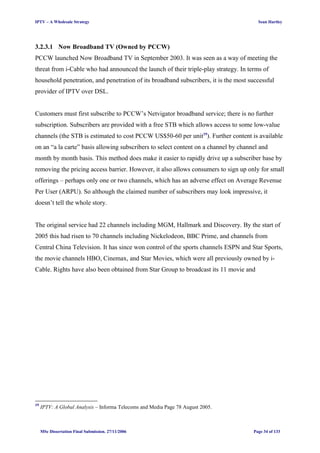 IPTV – A Wholesale Strategy Sean Hartley
3.2.3.1 Now Broadband TV (Owned by PCCW)
PCCW launched Now Broadband TV in September 2003. It was seen as a way of meeting the
threat from i-Cable who had announced the launch of their triple-play strategy. In terms of
household penetration, and penetration of its broadband subscribers, it is the most successful
provider of IPTV over DSL.
Customers must first subscribe to PCCW’s Netvigator broadband service; there is no further
subscription. Subscribers are provided with a free STB which allows access to some low-value
channels (the STB is estimated to cost PCCW US$50-60 per unit19
). Further content is available
on an “a la carte” basis allowing subscribers to select content on a channel by channel and
month by month basis. This method does make it easier to rapidly drive up a subscriber base by
removing the pricing access barrier. However, it also allows consumers to sign up only for small
offerings – perhaps only one or two channels, which has an adverse effect on Average Revenue
Per User (ARPU). So although the claimed number of subscribers may look impressive, it
doesn’t tell the whole story.
The original service had 22 channels including MGM, Hallmark and Discovery. By the start of
2005 this had risen to 70 channels including Nickelodeon, BBC Prime, and channels from
Central China Television. It has since won control of the sports channels ESPN and Star Sports,
the movie channels HBO, Cinemax, and Star Movies, which were all previously owned by i-
Cable. Rights have also been obtained from Star Group to broadcast its 11 movie and
19
IPTV: A Global Analysis – Informa Telecoms and Media Page 78 August 2005.
MSc Dissertation Final Submission. 27/11/2006 Page 34 of 133
 