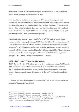 IPTV – A Wholesale Strategy Sean Hartley
entertainment channels. PCCW appears to be going head to head with i-Cable for premium
content whilst (at present) undercutting them on price.
Since launch the service has been very successful. 2004 saw spectacular growth with
subscriptions growing by 146% (albeit from a small base). PCCW also appear to have bonded
the relationship between their broadband subscribers and Now Broadband TV with the result
that they claim to have halved their churn rate to less than 1% and increased their broadband
market share20
. At the end of 2004, PCCW announced that it had an installed base of 361,000
subscribers (although 416,000 customers had signed up).
Estimates of paying customers range from 47%21
to 53%22
. This needs to increase for the
business model to work properly although PCCW claim that 85% of all new subscribers use Pay
TV23
. (To try to combat this, PCCW has introduced mini-packs of content and claims a 58%
take-up rate23
.) ARPU for customers who signed up for Pay TV channels increased from US$8
per month to US$13 between March and December23
. (Gartner states US$13.50Error: Reference
source not found.) However, averaging the ARPU across all 361,000 subscribers gives an
average of US$7.22Error: Reference source not found – a decrease.
3.2.3.2 HKBN Digital TV (Owned by City Telecom)
HKBN also provide a free STB, and subscribers receive a multichannel package for $16 month.
IPTV is seen as a value added product to augment its fixed line and Broadband offerings.
HKBN has taken a price competitive approach and has focussed on providing cheap, local
content – the competition is seen as daytime free-to-air TV so it’s positioned as an add on to
TTV.
51 channels are offered over an all-fibre/Ethernet network. This service had attracted 39,000
subscribers24
by the end of March 2005.
20
PCCW’s Now Broadband TV: defensive strategy pays off – Ovum July 2005 P.4
21
PCCW’s Now Broadband TV: defensive strategy pays off – Ovum July 2005 P.3
22
PCCW’s Low-Cost IPTV Entry Strategy Produces Early Encouraging Results – Gartner April 2005 P.3.
23
PCCW’s Now Broadband TV: defensive strategy pays off – Ovum July 2005 P.4
24
IPTV: A Global Analysis – Informa Telecoms & Media August 2005 P.79
MSc Dissertation Final Submission. 27/11/2006 Page 35 of 133
 