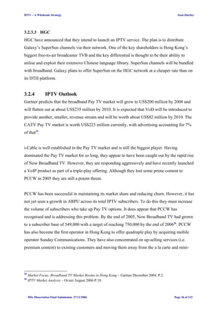IPTV – A Wholesale Strategy Sean Hartley
3.2.3.3 HGC
HGC have announced that they intend to launch an IPTV service. The plan is to distribute
Galaxy’s SuperSun channels via their network. One of the key shareholders is Hong Kong’s
biggest free-to-air broadcaster TVB and the key differential is thought to be their ability to
utilise and exploit their extensive Chinese language library. SuperSun channels will be bundled
with broadband. Galaxy plans to offer SuperSun on the HGC network at a cheaper rate than on
its DTH platform.
3.2.4 IPTV Outlook
Gartner predicts that the broadband Pay TV market will grow to US$200 million by 2008 and
will flatten out at about US$235 million by 2010. It is expected that VoD will be introduced to
provide another, smaller, revenue stream and will be worth about US$82 million by 2010. The
CATV Pay TV market is worth US$223 million currently, with advertising accounting for 7%
of that25
.
i-Cable is well established in the Pay TV market and is still the biggest player. Having
dominated the Pay TV market for so long, they appear to have been caught out by the rapid rise
of Now Broadband TV. However, they are responding aggressively and have recently launched
a VoIP product as part of a triple-play offering. Although they lost some prime content to
PCCW in 2005 they are still a potent threat.
PCCW has been successful in maintaining its market share and reducing churn. However, it has
not yet seen a growth in ARPU across its total IPTV subscribers. To do this they must increase
the volume of subscribers who take up Pay TV options. It does appear that PCCW has
recognised and is addressing this problem. By the end of 2005, Now Broadband TV had grown
to a subscriber base of 549,000 with a target of reaching 750,000 by the end of 200626
. PCCW
has also become the first operator in Hong Kong to offer quadruple play by acquiring mobile
operator Sunday Communications. They have also concentrated on up-selling services (i.e.
premium content) to existing customers and moving them away from the a la carte and mini-
25
Market Focus: Broadband TV Market Booms in Hong Kong – Gartner December 2004. P.2
26
IPTV Market Analysis – Ovum August 2006 P.18.
MSc Dissertation Final Submission. 27/11/2006 Page 36 of 133
 