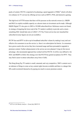 IPTV – A Wholesale Strategy Sean Hartley
packs of content. PCCW is reported to be planning a speed upgrade to 25Mbs27
which will allow
it to enhance its TV services by offering services such as HDTV, PVR, and interactive gaming.
The high level of FTTH means that there will be pressure on the network owners (i.e. HKBN
and HGC) to exploit available capacity so a decent return on investment can be made. Although
HKBN Digital TV also grew in 2005 to 103,000 subscribersError: Reference source not found,
its strategy of targeting the lower end of the TV market is unlikely to provide such a return –
something HGC should take note of. (HGC’s TV Pay Vision service has now launched but
subscriber/revenue figures are not yet available.)
PCCW has used IPTV to drive up its broadband subscriber volume by making it easy and cost
effective for consumers to use the service i.e. there is no subscription fee barrier. As consumers
have grown used to the service they have increased usage and been persuaded to upgrade to
premium content. Further enhancements to the service are now planned. Using its first mover
advantage , this incremental approach has worked well for PCCW. It will be very difficult w for
HGC and HKBN to follow this strategy now that PCCW has gained acceptance for IPTV. They
may find it easier to attract subscribers away from i-Cable.
The Hong Kong Pay TV market is small, saturated, and very competitive. 2005’s content war is
an indicator of things to come as key content rights become available and there is a danger that
SPs could overstretch themselves by paying too much to secure premium content.
27
IPTV & VoD Market Analysis – Ovum July 2005 P.19
MSc Dissertation Final Submission. 27/11/2006 Page 37 of 133
 