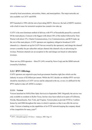 IPTV – A Wholesale Strategy Sean Hartley
owned by local associations, universities, States, and municipalities. The major networks are
also available via CATV and DTH.
DTT launched in 1998 with the aim of providing HDTV. However, the lack of HDTV monitors
with a built in tuner for terrestrial reception has created a low take up.
CATV is the most dominant method of delivery with 97% of households passed by a network.
Of the main players, Comcast is the biggest with almost 30% of the market followed by Time
Warner with about 15%. Charter Communications, Cox Communications, and RCN make up
the rest of the main players. CATV operators are regulatory obliged to broadcast CATV
channels (i.e. channels set up for CATV but not owned by the operators), and charge the channel
owners a monthly fee per subscriber and per channel (the channels rely on advertising for
revenue. Premium channels are an exception to this and charges are based on subscription
revenues.
There are two DTH operators – DirecTV (34% owned by News Corp) and the DISH network
(owned by EchoStar).
3.3.3 IPTV Offerings
CATV operators are required to pay local government franchise right fees which cost the
industry in excess of $2 billion per annum. Whilst the FCC decides on whether IPTV services
should be classified as a CATV service and be subjected to the tax, or not, it is difficult for the
IPTV market to take off. (DTH is exempt.)
3.3.3.1 Verizon
Verizon launched its FiOS (Fibre Optic Services) in September 2005. Originally the service was
only available to residents in Kellor Texas, but has since been rolled out in parts of California,
Florida, Massachusetts, New York, and Virginia. Verizon plans to provide FTTH to 3 million
homes by mid-2006 throughout the states in which it operates so that it can offer the service
wider. Verizon is banking on the capabilities of its FTTP network keeping the company ahead
of the competition for many years33
.
33
IPTV: A Breakthrough for US Telcos – Analysys. 2005. Page 14.
MSc Dissertation Final Submission. 27/11/2006 Page 39 of 133
 