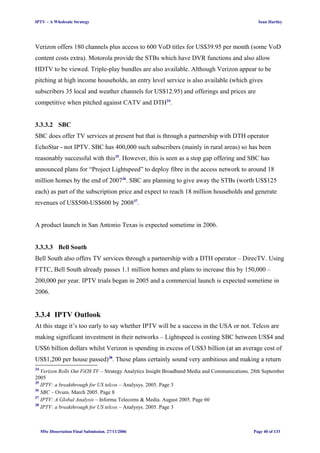 IPTV – A Wholesale Strategy Sean Hartley
Verizon offers 180 channels plus access to 600 VoD titles for US$39.95 per month (some VoD
content costs extra). Motorola provide the STBs which have DVR functions and also allow
HDTV to be viewed. Triple-play bundles are also available. Although Verizon appear to be
pitching at high income households, an entry level service is also available (which gives
subscribers 35 local and weather channels for US$12.95) and offerings and prices are
competitive when pitched against CATV and DTH34
.
3.3.3.2 SBC
SBC does offer TV services at present but that is through a partnership with DTH operator
EchoStar - not IPTV. SBC has 400,000 such subscribers (mainly in rural areas) so has been
reasonably successful with this35
. However, this is seen as a stop gap offering and SBC has
announced plans for “Project Lightspeed” to deploy fibre in the access network to around 18
million homes by the end of 200736
. SBC are planning to give away the STBs (worth US$125
each) as part of the subscription price and expect to reach 18 million households and generate
revenues of US$500-US$600 by 200837
.
A product launch in San Antonio Texas is expected sometime in 2006.
3.3.3.3 Bell South
Bell South also offers TV services through a partnership with a DTH operator – DirecTV. Using
FTTC, Bell South already passes 1.1 million homes and plans to increase this by 150,000 –
200,000 per year. IPTV trials began in 2005 and a commercial launch is expected sometime in
2006.
3.3.4 IPTV Outlook
At this stage it’s too early to say whether IPTV will be a success in the USA or not. Telcos are
making significant investment in their networks – Lightspeed is costing SBC between US$4 and
US$6 billion dollars whilst Verizon is spending in excess of US$3 billion (at an average cost of
US$1,200 per house passed)38
. These plans certainly sound very ambitious and making a return
34
Verizon Rolls Out FiOS TV – Strategy Analytics Insight Broadband Media and Communications. 28th September
2005
35
IPTV: a breakthrough for US telcos – Analysys. 2005. Page 3
36
SBC – Ovum. March 2005. Page 8
37
IPTV: A Global Analysis – Informa Telecoms & Media. August 2005. Page 60
38
IPTV: a breakthrough for US telcos – Analysys. 2005. Page 3
MSc Dissertation Final Submission. 27/11/2006 Page 40 of 133
 
