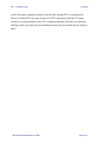IPTV – A Wholesale Strategy Sean Hartley
on this will require a significant amount of growth either through IPTV or something else.
However, whether IPTV can make inroads into CATV’s dominance of the Pay TV market
remains to be seen particularly as the CATV companies fight back with their own triple-play
offerings to their very large and well-established customer base on networks that are already in
place.
MSc Dissertation Final Submission. 27/11/2006 Page 41 of 133
 