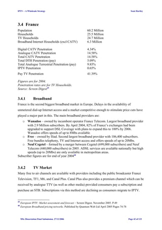 IPTV – A Wholesale Strategy Sean Hartley
3.4 France
Population 60.2 Million
Households 25.5 Million
TV Households 24.7 Million
Broadband Internet Households (excl CATV) 6.3 Million
Digital CATV Penetration 4.34%
Analogue CATV Penetration 14.58%
Total CATV Penetration 14.58%
Total DTH Penetration (pay) 5.09%
Total Analogue Terrestrial Penetration (pay) 9.85%
IPTV Penetration 0.65%
Pay TV Penetration 41.39%
Figures are for 2004.
Penetration rates are for TV Households.
Source: Screen Digest39
3.4.1 Broadband
France is the second biggest broadband market in Europe. Delays in the availability of
unmetered dial-up Internet access and a market competitive enough to stimulate price cuts have
played a major part in this. The main broadband providers are:
o Wanadoo – owned by incumbent operator France Telecom. Largest broadband provider
with 2.9 Million subscribers. By April 2004, 82% of France’s exchanges had been
upgraded to support DSL Coverage with plans to expand this to 100% by 2006.
Wanadoo offers speeds of up to 8Mbs available.
o Free – owned by Iliad. Second largest broadband provider with 106,400 subscribers.
Free bundles telephony, TV and Internet access and offers speeds of up to 20Mbs.
o Neuf Cegetel – formed by a merger between Cegetel (699,000 subscribers) and Neuf
Telecom (440,000 subscribers) in 2005. ADSL services are available nationally but high
speeds (up to 20Mbs) are only available in metropolitan areas.
Subscriber figures are for end of year 200440
3.4.2 TV Market
Many free to air channels are available with providers including the public broadcaster France
Television, TF1, M6, and Canal Plus. Canal Plus also provides a premium channel which can be
received by analogue TTV (as well as other media) provided consumers pay a subscription and
purchase an STB. Subscriptions via this method are declining as consumers migrate to IPTV.
39
European IPTV: Market assessment and forecast – Screen Digest. November 2005. P.49
40
European Broadband pricing networks. Published by Quantum Web Ltd April 2005 Pages 74-78
MSc Dissertation Final Submission. 27/11/2006 Page 42 of 133
 