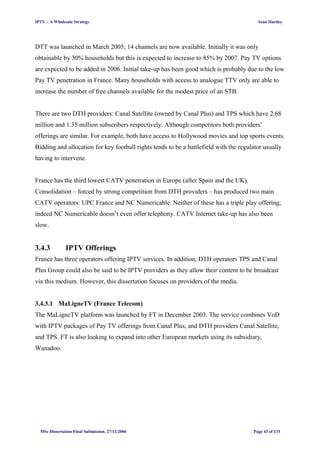 IPTV – A Wholesale Strategy Sean Hartley
DTT was launched in March 2005; 14 channels are now available. Initially it was only
obtainable by 30% households but this is expected to increase to 85% by 2007. Pay TV options
are expected to be added in 2006. Initial take-up has been good which is probably due to the low
Pay TV penetration in France. Many households with access to analogue TTV only are able to
increase the number of free channels available for the modest price of an STB.
There are two DTH providers: Canal Satellite (owned by Canal Plus) and TPS which have 2.68
million and 1.35 million subscribers respectively. Although competitors both providers’
offerings are similar. For example, both have access to Hollywood movies and top sports events.
Bidding and allocation for key football rights tends to be a battlefield with the regulator usually
having to intervene.
France has the third lowest CATV penetration in Europe (after Spain and the UK).
Consolidation – forced by strong competition from DTH providers – has produced two main
CATV operators: UPC France and NC Numericable. Neither of these has a triple play offering;
indeed NC Numericable doesn’t even offer telephony. CATV Internet take-up has also been
slow.
3.4.3 IPTV Offerings
France has three operators offering IPTV services. In addition, DTH operators TPS and Canal
Plus Group could also be said to be IPTV providers as they allow their content to be broadcast
via this medium. However, this dissertation focuses on providers of the media.
3.4.3.1 MaLigneTV (France Telecom)
The MaLigneTV platform was launched by FT in December 2003. The service combines VoD
with IPTV packages of Pay TV offerings from Canal Plus, and DTH providers Canal Satellite,
and TPS. FT is also looking to expand into other European markets using its subsidiary,
Wanadoo.
MSc Dissertation Final Submission. 27/11/2006 Page 43 of 133
 