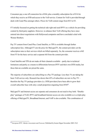 IPTV – A Wholesale Strategy Sean Hartley
Consumers pay a one off connection fee of €64, plus a monthly subscription fee of €16 for
which they receive an STB and access to the VoD service. Content for VoD is provided through
deals with Canal Plus amongst others. Prices for VoD content range from €0.5 to €5.
FT initially focussed on getting the technical side right and used IPTV as a vehicle for providing
content by third party suppliers. However, to enhance their VoD offering they have since
entered into direct negotiations with Hollywood companies and have concluded a deal with
Warner Brothers.
Pay TV content from Canal Plus, Canal Satellite, or TPS is available through further
subscription fees. Although FT sets the price for MaLigneTV, the content providers set the
subscription rates to their services which are billed separately. So, the consumer receives a bill
from FT for the basic service and a separate bill from the content provider.
Canal Satellite and TPS do not make all their channels available – partly due to technical
limitations and partly as a means to differentiate between IPTV and their own DTH media, but
those that are available are priced the same.
The majority of subscribers are subscribing to a Pay TV package. Less than 1% are taking the
basic VoD service only. Research has shown that 45% of subscribers are new to Pay TV –
therefore the Pay TV package providers (i.e. DTH providers) have been able to grow their
overall subscriber base with only a small proportion migrating from DTH41
.
MaLigneTV and Internet access are separate and consumers do not need to buy both. “Double-
play” packages of VoD, IPTV and broadband Internet access are also available as is a triple-play
offering of MaLigneTV, Broadband Internet, and VoIP is also available. This combination of
41
European IPTV: Market Assessment and Forecast. Published by Screen Digest November 2005. P.63
MSc Dissertation Final Submission. 27/11/2006 Page 44 of 133
 
