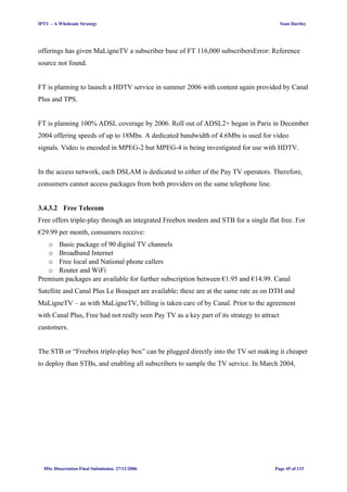 IPTV – A Wholesale Strategy Sean Hartley
offerings has given MaLigneTV a subscriber base of FT 116,000 subscribersError: Reference
source not found.
FT is planning to launch a HDTV service in summer 2006 with content again provided by Canal
Plus and TPS.
FT is planning 100% ADSL coverage by 2006. Roll out of ADSL2+ began in Paris in December
2004 offering speeds of up to 18Mbs. A dedicated bandwidth of 4.6Mbs is used for video
signals. Video is encoded in MPEG-2 but MPEG-4 is being investigated for use with HDTV.
In the access network, each DSLAM is dedicated to either of the Pay TV operators. Therefore,
consumers cannot access packages from both providers on the same telephone line.
3.4.3.2 Free Telecom
Free offers triple-play through an integrated Freebox modem and STB for a single flat free. For
€29.99 per month, consumers receive:
o Basic package of 90 digital TV channels
o Broadband Internet
o Free local and National phone callers
o Router and WiFi
Premium packages are available for further subscription between €1.95 and €14.99. Canal
Satellite and Canal Plus Le Bouquet are available; these are at the same rate as on DTH and
MaLigneTV – as with MaLigneTV, billing is taken care of by Canal. Prior to the agreement
with Canal Plus, Free had not really seen Pay TV as a key part of its strategy to attract
customers.
The STB or “Freebox triple-play box” can be plugged directly into the TV set making it cheaper
to deploy than STBs, and enabling all subscribers to sample the TV service. In March 2004,
MSc Dissertation Final Submission. 27/11/2006 Page 45 of 133
 