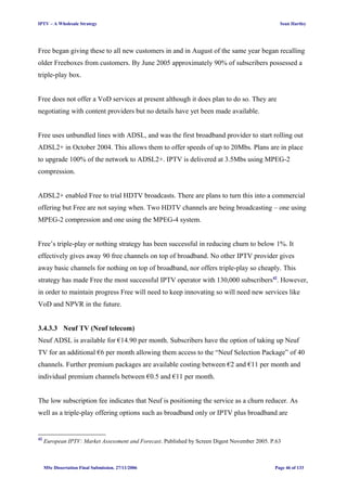IPTV – A Wholesale Strategy Sean Hartley
Free began giving these to all new customers in and in August of the same year began recalling
older Freeboxes from customers. By June 2005 approximately 90% of subscribers possessed a
triple-play box.
Free does not offer a VoD services at present although it does plan to do so. They are
negotiating with content providers but no details have yet been made available.
Free uses unbundled lines with ADSL, and was the first broadband provider to start rolling out
ADSL2+ in October 2004. This allows them to offer speeds of up to 20Mbs. Plans are in place
to upgrade 100% of the network to ADSL2+. IPTV is delivered at 3.5Mbs using MPEG-2
compression.
ADSL2+ enabled Free to trial HDTV broadcasts. There are plans to turn this into a commercial
offering but Free are not saying when. Two HDTV channels are being broadcasting – one using
MPEG-2 compression and one using the MPEG-4 system.
Free’s triple-play or nothing strategy has been successful in reducing churn to below 1%. It
effectively gives away 90 free channels on top of broadband. No other IPTV provider gives
away basic channels for nothing on top of broadband, nor offers triple-play so cheaply. This
strategy has made Free the most successful IPTV operator with 130,000 subscribers42
. However,
in order to maintain progress Free will need to keep innovating so will need new services like
VoD and NPVR in the future.
3.4.3.3 Neuf TV (Neuf telecom)
Neuf ADSL is available for €14.90 per month. Subscribers have the option of taking up Neuf
TV for an additional €6 per month allowing them access to the “Neuf Selection Package” of 40
channels. Further premium packages are available costing between €2 and €11 per month and
individual premium channels between €0.5 and €11 per month.
The low subscription fee indicates that Neuf is positioning the service as a churn reducer. As
well as a triple-play offering options such as broadband only or IPTV plus broadband are
42
European IPTV: Market Assessment and Forecast. Published by Screen Digest November 2005. P.63
MSc Dissertation Final Submission. 27/11/2006 Page 46 of 133
 