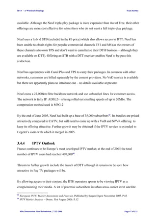 IPTV – A Wholesale Strategy Sean Hartley
available. Although the Neuf triple-play package is more expensive than that of Free, their other
offerings are more cost effective for subscribers who do not want a full triple-play package.
Neuf uses a hybrid STB (included in the €6 price) which also allows access to DTT. Neuf has
been unable to obtain rights for popular commercial channels TF1 and M6 (as the owners of
these channels also own TPS and don’t want to cannibalise their DTH business – although they
are available on DTT). Offering an STB with a DTT receiver enables Neuf to by-pass this
restriction.
Neuf has agreements with Canal Plus and TPS to carry their packages. In common with other
networks, customers are billed separately by the content providers. No VoD service is available
but there are apparently plans to introduce one – no details available at present.
Neuf owns a 22,000km fibre backbone network and use unbundled lines for customer access.
The network is fully IP. ADSL2+ is being rolled out enabling speeds of up to 20Mbs. The
compression method used is MPG-2
By the end of June 2005, Neuf had built up a base of 35,000 subscribers43
. Its bundles are priced
attractively compared to CATV, but will need to come up with a VoD and NPVR offering to
keep its offering attractive. Further growth may be obtained if the IPTV service is extended to
Cegetel’s users with which it merged in 2005.
3.4.4 IPTV Outlook
France continues to be Europe’s most developed IPTV market; at the end of 2005 the total
number of IPTV users had reached 470,00044
.
Threats to further growth include the launch of DTT although it remains to be seen how
attractive its Pay TV packages will be.
By allowing access to their content, the DTH operators appear to be viewing IPTV as a
complementing their media. A lot of potential subscribers in urban areas cannot erect satellite
43
European IPTV: Market Assessment and Forecast. Published by Screen Digest November 2005. P.63
44
IPTV Market Analysis – Ovum. 31st August 2006. P.12
MSc Dissertation Final Submission. 27/11/2006 Page 47 of 133
 