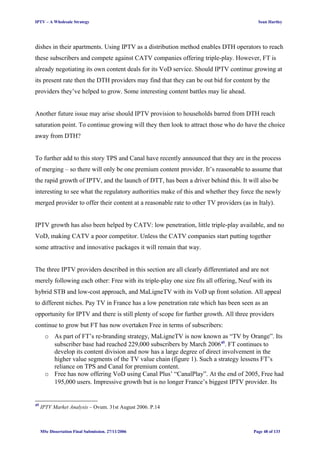 IPTV – A Wholesale Strategy Sean Hartley
dishes in their apartments. Using IPTV as a distribution method enables DTH operators to reach
these subscribers and compete against CATV companies offering triple-play. However, FT is
already negotiating its own content deals for its VoD service. Should IPTV continue growing at
its present rate then the DTH providers may find that they can be out bid for content by the
providers they’ve helped to grow. Some interesting content battles may lie ahead.
Another future issue may arise should IPTV provision to households barred from DTH reach
saturation point. To continue growing will they then look to attract those who do have the choice
away from DTH?
To further add to this story TPS and Canal have recently announced that they are in the process
of merging – so there will only be one premium content provider. It’s reasonable to assume that
the rapid growth of IPTV, and the launch of DTT, has been a driver behind this. It will also be
interesting to see what the regulatory authorities make of this and whether they force the newly
merged provider to offer their content at a reasonable rate to other TV providers (as in Italy).
IPTV growth has also been helped by CATV: low penetration, little triple-play available, and no
VoD, making CATV a poor competitor. Unless the CATV companies start putting together
some attractive and innovative packages it will remain that way.
The three IPTV providers described in this section are all clearly differentiated and are not
merely following each other: Free with its triple-play one size fits all offering, Neuf with its
hybrid STB and low-cost approach, and MaLigneTV with its VoD up front solution. All appeal
to different niches. Pay TV in France has a low penetration rate which has been seen as an
opportunity for IPTV and there is still plenty of scope for further growth. All three providers
continue to grow but FT has now overtaken Free in terms of subscribers:
o As part of FT’s re-branding strategy, MaLigneTV is now known as “TV by Orange”. Its
subscriber base had reached 229,000 subscribers by March 200645
. FT continues to
develop its content division and now has a large degree of direct involvement in the
higher value segments of the TV value chain (figure 1). Such a strategy lessens FT’s
reliance on TPS and Canal for premium content.
o Free has now offering VoD using Canal Plus’ “CanalPlay”. At the end of 2005, Free had
195,000 users. Impressive growth but is no longer France’s biggest IPTV provider. Its
45
IPTV Market Analysis – Ovum. 31st August 2006. P.14
MSc Dissertation Final Submission. 27/11/2006 Page 48 of 133
 