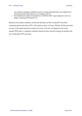 IPTV – A Wholesale Strategy Sean Hartley
very attractive packages enabled it to grow its initial subscriber base very rapidly but it
will need to keep innovating if it is to compete with FT.
o Neuf doubled its number of subscribers to 70,000 in 2005. Again impressive, but is in
danger of getting left behind by FT.
Because of the market conditions and the fact that there are three strong IPTV providers
competing against each other, IPTV will continue to grow in France. Whether all three providers
can stay in the market long term remains to be seen. A lot may well depend on the newly
merged TPS/Canal i.e. regulatory conditions placed on them, and their strategy for dealing with
all, or individual, IPTV providers.
MSc Dissertation Final Submission. 27/11/2006 Page 49 of 133
 