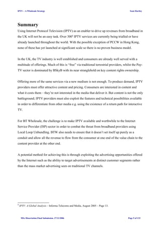 IPTV – A Wholesale Strategy Sean Hartley
Summary
Using Internet Protocol Television (IPTV) as an enabler to drive up revenues from broadband in
the UK will not be an easy task. Over 3001
IPTV services are currently being trialled or have
already launched throughout the world. With the possible exception of PCCW in Hong Kong,
none of these has yet launched at significant scale so there is no proven business model.
In the UK, the TV industry is well established and consumers are already well served with a
multitude of offerings. Much of this is “free” via traditional terrestrial providers, whilst the Pay-
TV sector is dominated by BSkyB with its near stranglehold on key content rights ownership.
Offering more of the same services via a new medium is not enough. To produce demand, IPTV
providers must offer attractive content and pricing. Consumers are interested in content and
what it costs them – they’re not interested in the media that deliver it. But content is not the only
battleground; IPTV providers must also exploit the features and technical possibilities available
in order to differentiate from other media e.g. using the existence of a return path for interactive
TV.
For BT Wholesale, the challenge is to make IPTV available and worthwhile to the Internet
Service Provider (ISP) sector in order to combat the threat from broadband providers using
Local Loop Unbundling. BTW also needs to ensure that it doesn’t set itself up purely as a
conduit and allow all the revenue to flow from the consumer at one end of the value chain to the
content provider at the other end.
A potential method for achieving this is through exploiting the advertising opportunities offered
by the Internet such as the ability to target advertisements at distinct customer segments rather
than the mass market advertising seen on traditional TV channels.
1
IPTV: A Global Analysis – Informa Telecoms and Media, August 2005 – Page 13.
MSc Dissertation Final Submission. 27/11/2006 Page 5 of 133
 