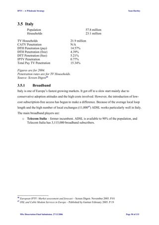 IPTV – A Wholesale Strategy Sean Hartley
3.5 Italy
Population 57.8 million
Households 23.1 million
TV Households 21.9 million
CATV Penetration N/A
DTH Penetration (pay) 14.57%
DTH Penetration (free) 4.39%
DTT Penetration (free) 5.21%
IPTV Penetration 0.77%
Total Pay TV Penetration 15.34%
Figures are for 2004.
Penetration rates are for TV Households.
Source: Screen Digest46
3.5.1 Broadband
Italy is one of Europe’s fastest growing markets. It got off to a slow start mainly due to
conservative adoption attitudes and the high costs involved. However, the introduction of low-
cost subscription-free access has begun to make a difference. Because of the average local loop
length and the high number of local exchanges (11,00047
) ADSL works particularly well in Italy.
The main broadband players are:
o Telecom Italia – former incumbent. ADSL is available to 90% of the population, and
Telecom Italia has 3,115,000 broadband subscribers.
46
European IPTV: Market assessment and forecast – Screen Digest. November 2005. P.81
47
DSL and Cable Modem Services in Europe – Published by Gartner February 2005. P.19
MSc Dissertation Final Submission. 27/11/2006 Page 50 of 133
 