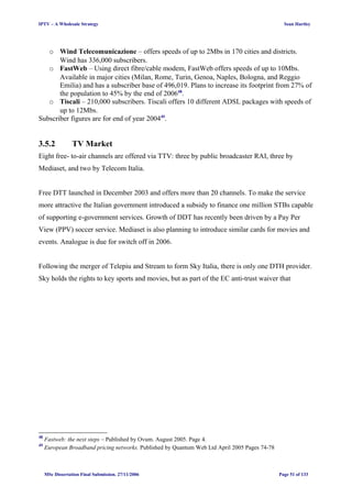 IPTV – A Wholesale Strategy Sean Hartley
o Wind Telecomunicazione – offers speeds of up to 2Mbs in 170 cities and districts.
Wind has 336,000 subscribers.
o FastWeb – Using direct fibre/cable modem, FastWeb offers speeds of up to 10Mbs.
Available in major cities (Milan, Rome, Turin, Genoa, Naples, Bologna, and Reggio
Emilia) and has a subscriber base of 496,019. Plans to increase its footprint from 27% of
the population to 45% by the end of 200648
.
o Tiscali – 210,000 subscribers. Tiscali offers 10 different ADSL packages with speeds of
up to 12Mbs.
Subscriber figures are for end of year 200449
.
3.5.2 TV Market
Eight free- to-air channels are offered via TTV: three by public broadcaster RAI, three by
Mediaset, and two by Telecom Italia.
Free DTT launched in December 2003 and offers more than 20 channels. To make the service
more attractive the Italian government introduced a subsidy to finance one million STBs capable
of supporting e-government services. Growth of DDT has recently been driven by a Pay Per
View (PPV) soccer service. Mediaset is also planning to introduce similar cards for movies and
events. Analogue is due for switch off in 2006.
Following the merger of Telepiu and Stream to form Sky Italia, there is only one DTH provider.
Sky holds the rights to key sports and movies, but as part of the EC anti-trust waiver that
48
Fastweb: the next steps – Published by Ovum. August 2005. Page 4.
49
European Broadband pricing networks. Published by Quantum Web Ltd April 2005 Pages 74-78
MSc Dissertation Final Submission. 27/11/2006 Page 51 of 133
 