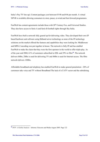 IPTV – A Wholesale Strategy Sean Hartley
Italia’s Pay TV line up). Content packages cost between €5.90 and €46 per month. A virtual
NPVR is available allowing consumers to store, pause, re-wind and fast-forward programmes.
FastWeb has content agreements include those with 20th
Century Fox, and Universal Studios.
They also have access to Serie A and Serie B football rights through Sky Italia.
FastWeb have built a network fully geared up for delivering video. They developed their own IP
based hardware and software using Bitband server technology as none of the IP technology
solutions on the market offered the features and capabilities they were looking for. Middleware
and MPG-2 encoding was put together in house. The network is fully IP and has enabled
FastWeb to make the claim that they were the first operator in the world to offer triple-play. As
of the year end 2004, 61% of customers subscribed to DSL and 39% to fibre50
. The network
delivers 6Mbs; 2Mbs is used for delivering TV and 4Mbs is used for Internet access. The fibre
network delivers 10Mbs.
Affordable broadband and telephony has enabled FastWeb to make general penetration - 20% of
customers take voice and TV without Broadband The lack of a CATV sector and the subsidising
50
IPTV: A Global Analysis – Informa Telecoms and Media August 2005. Page 122
MSc Dissertation Final Submission. 27/11/2006 Page 53 of 133
 